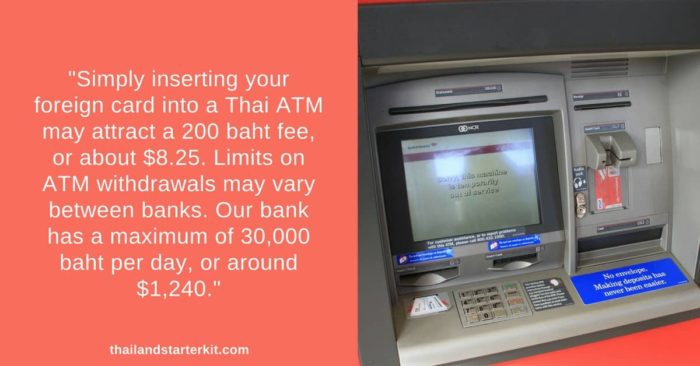 Simply inserting your foreign card into a Thai ATM may attract a 200 baht fee, or about $8.25. Limits on ATM withdrawals may vary between banks. Our bank has a maximum of 30,000 baht per day, or around $1,240.