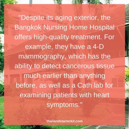 "Despite its aging exterior, the Bangkok Nursing Home Hospital offers high-quality treatment. For example, they have a 4-D mammography, which has the ability to detect cancerous tissue much earlier than anything before, as well as a Cath lab for examining patients with heart symptoms."