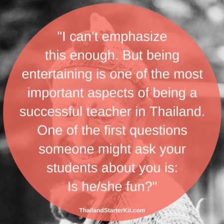I can’t emphasize this enough. But being entertaining is one of the most important aspects of being a successful teacher in Thailand. One of the first questions someone might ask your students about you is: Is he/she fun?