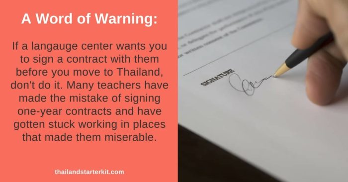 If a language center wants you to sign a contract with them before you move to Thailand, don't do it. Many teachers have made the mistake of signing one-year contracts and have gotten stuck working in places that made them miserable.
