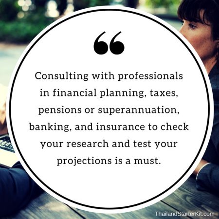 Consulting with professionals in financial planning, taxes, pensions or superannuation, banking, and insurance to check your research and test your projections is a must.